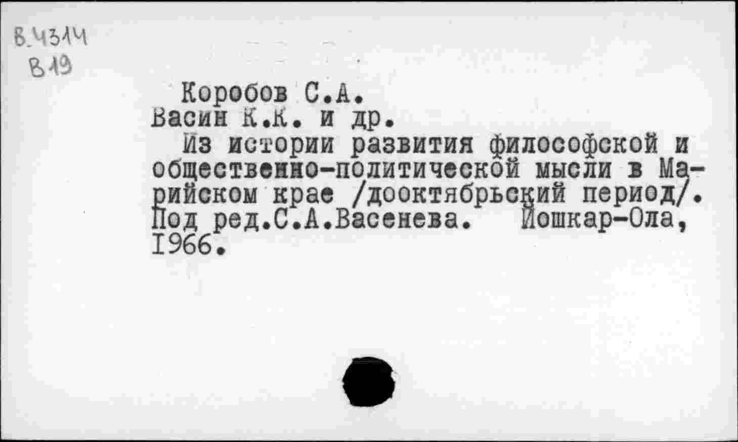 ﻿6.Ч54Ч £4$
Коробов С.А.
Васин К.К. и др.
Из истории развития философской и общественно-политической мысли в Марийском крае /дооктябрьский период/, под ред.С.А.Васенева. Йошкар-Ола, 1966.